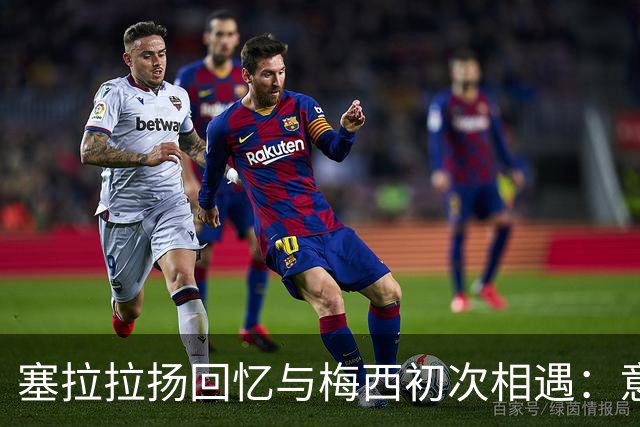 塞拉拉扬回忆与梅西初次相遇：意外的长谈让人难忘